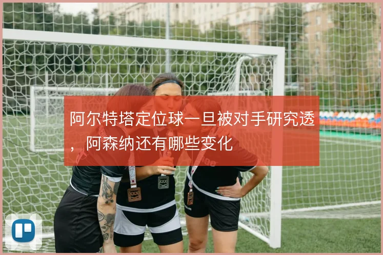 阿尔特塔定位球一旦被对手研究透,阿森纳还有哪些变化
