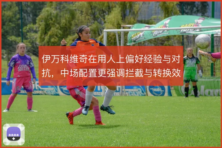 伊万科维奇在用人上偏好经验与对抗,中场配置更强调拦截与转换效率