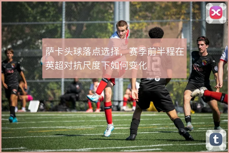 萨卡头球落点选择,赛季前半程在英超对抗尺度下如何变化