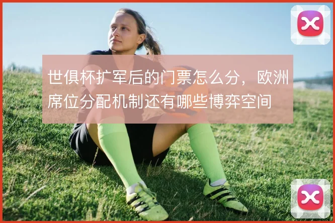 世俱杯扩军后的门票怎么分,欧洲席位分配机制还有哪些博弈空间