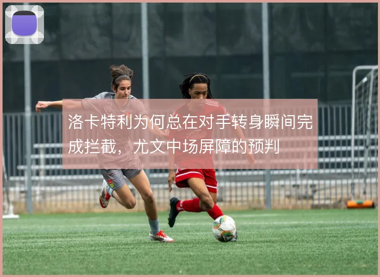 洛卡特利为何总在对手转身瞬间完成拦截,尤文中场屏障的预判