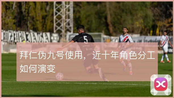 拜仁伪九号使用,近十年角色分工如何演变