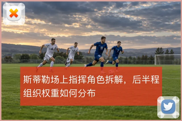 斯蒂勒场上指挥角色拆解,后半程组织权重如何分布
