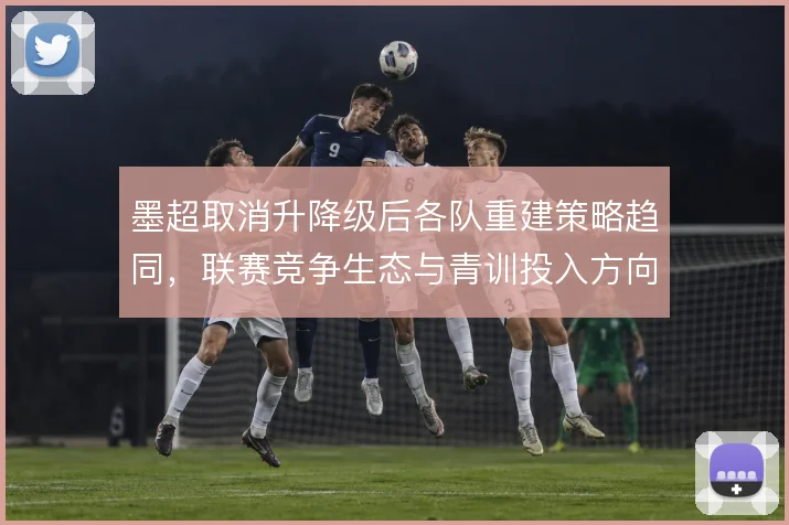 墨超取消升降级后各队重建策略趋同,联赛竞争生态与青训投入方向随之调整