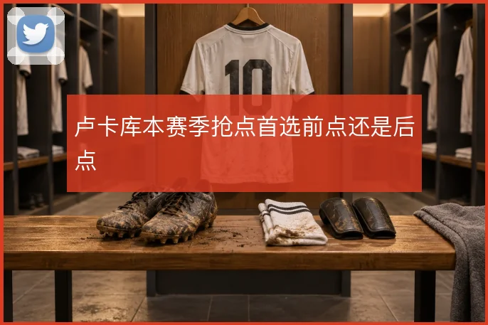 卢卡库本赛季抢点首选前点还是后点