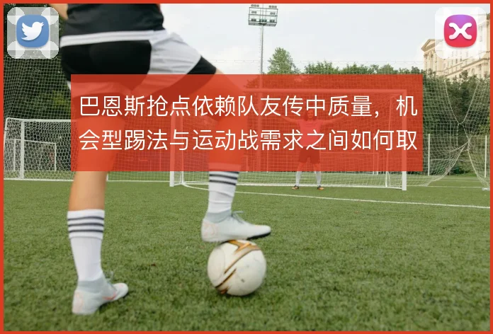 巴恩斯抢点依赖队友传中质量,机会型踢法与运动战需求之间如何取舍