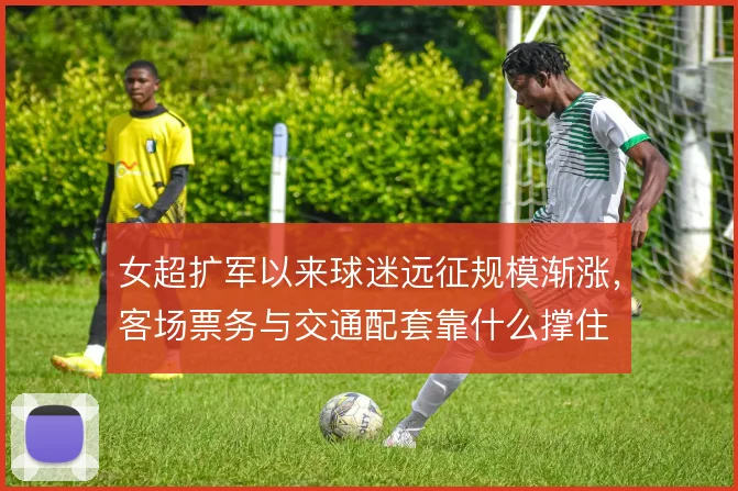 女超扩军以来球迷远征规模渐涨，客场票务与交通配套靠什么撑住