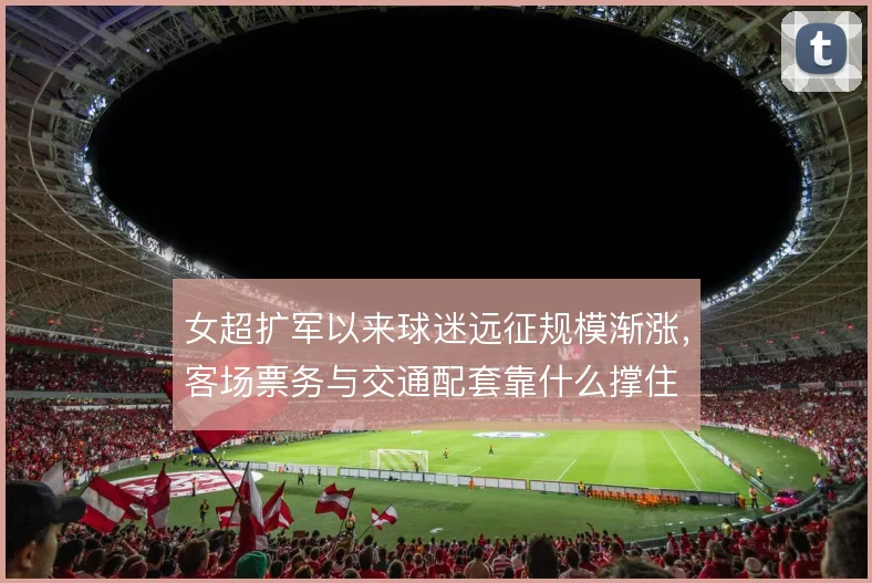 女超扩军以来球迷远征规模渐涨，客场票务与交通配套靠什么撑住