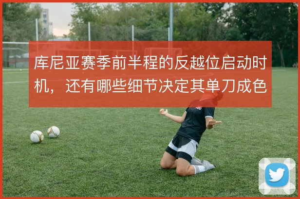 库尼亚赛季前半程的反越位启动时机,还有哪些细节决定其单刀成色