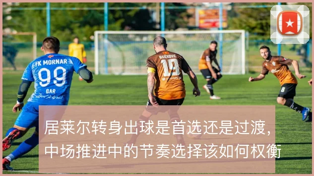居莱尔转身出球是首选还是过渡，中场推进中的节奏选择该如何权衡