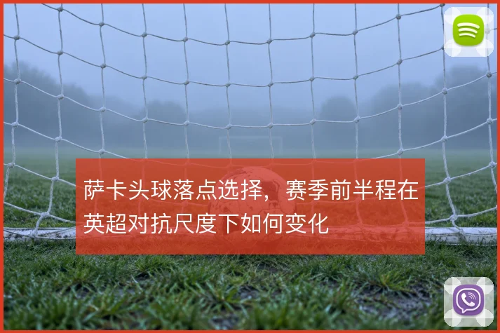 萨卡头球落点选择，赛季前半程在英超对抗尺度下如何变化