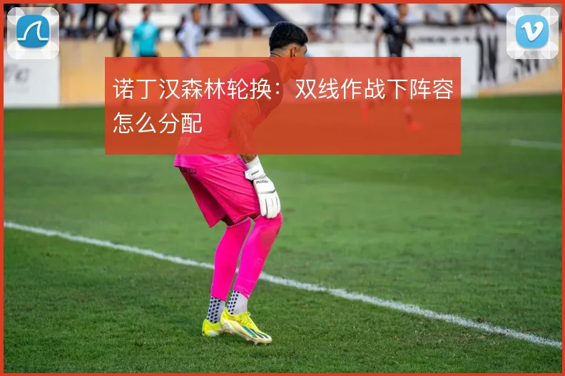 诺丁汉森林轮换:双线作战下阵容怎么分配