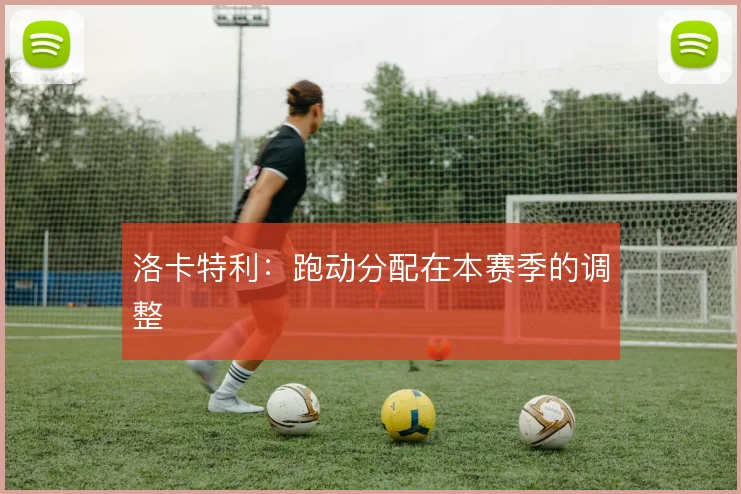 洛卡特利：跑动分配在本赛季的调整