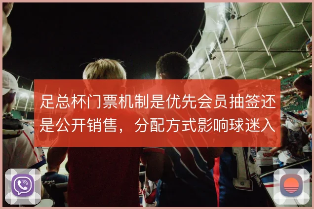 足总杯门票机制是优先会员抽签还是公开销售，分配方式影响球迷入场体验