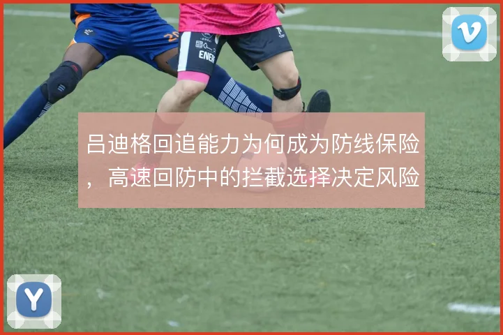 吕迪格回追能力为何成为防线保险,高速回防中的拦截选择决定风险高低