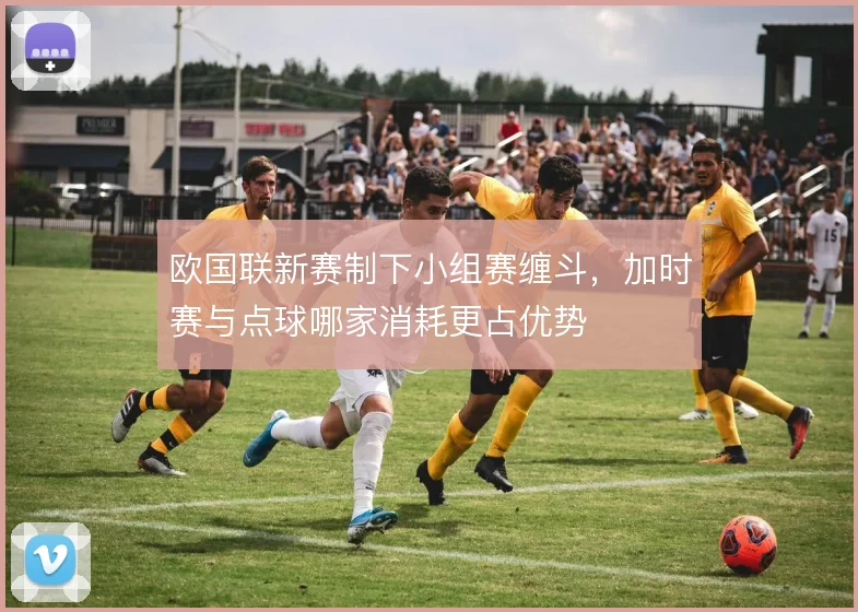 欧国联新赛制下小组赛缠斗，加时赛与点球哪家消耗更占优势