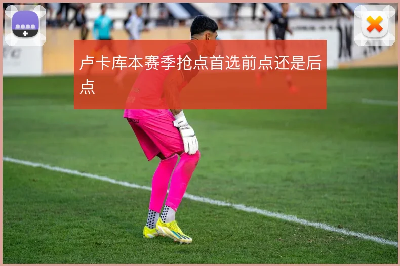 卢卡库本赛季抢点首选前点还是后点