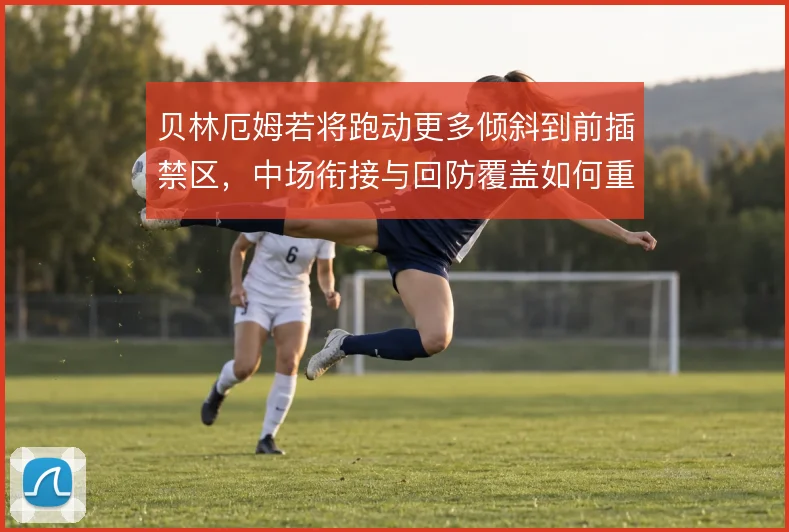 贝林厄姆若将跑动更多倾斜到前插禁区,中场衔接与回防覆盖如何重新分配