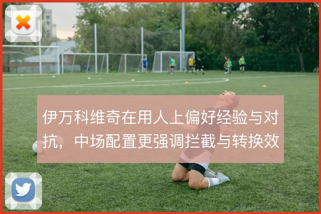 伊万科维奇在用人上偏好经验与对抗,中场配置更强调拦截与转换效率