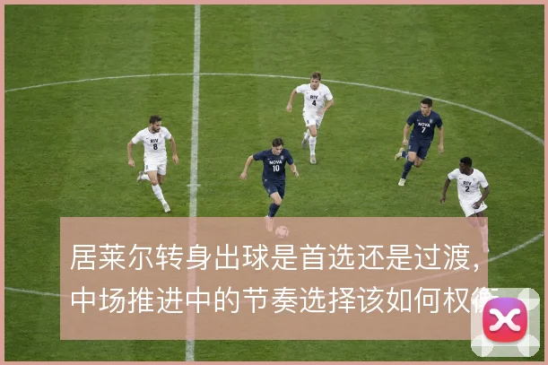 居莱尔转身出球是首选还是过渡，中场推进中的节奏选择该如何权衡