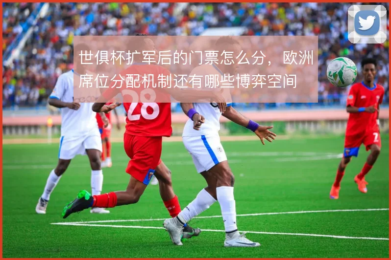 世俱杯扩军后的门票怎么分,欧洲席位分配机制还有哪些博弈空间